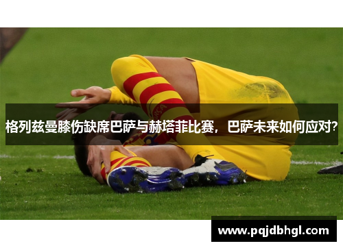 格列兹曼膝伤缺席巴萨与赫塔菲比赛，巴萨未来如何应对？