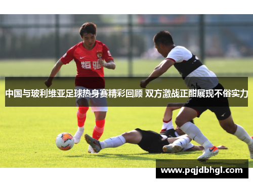 中国与玻利维亚足球热身赛精彩回顾 双方激战正酣展现不俗实力