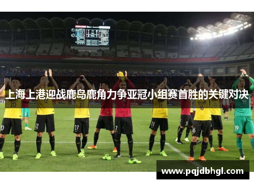 上海上港迎战鹿岛鹿角力争亚冠小组赛首胜的关键对决