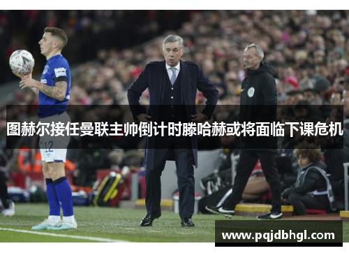 图赫尔接任曼联主帅倒计时滕哈赫或将面临下课危机