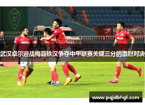 武汉卓尔迎战梅县铁汉争夺中甲联赛关键三分的激烈对决
